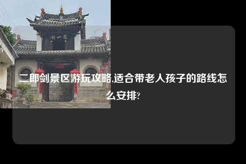 二郎剑景区游玩攻略,适合带老人孩子的路线怎么安排?