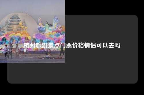 杭州旅游景点门票价格情侣可以去吗