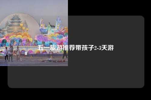 五一旅游推荐带孩子2-3天游