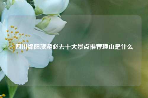 四川绵阳旅游必去十大景点推荐理由是什么