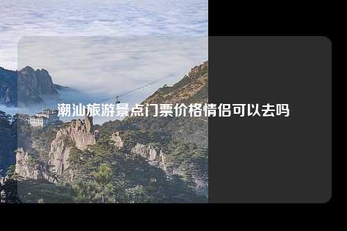 潮汕旅游景点门票价格情侣可以去吗