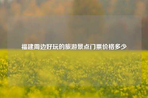 福建周边好玩的旅游景点门票价格多少