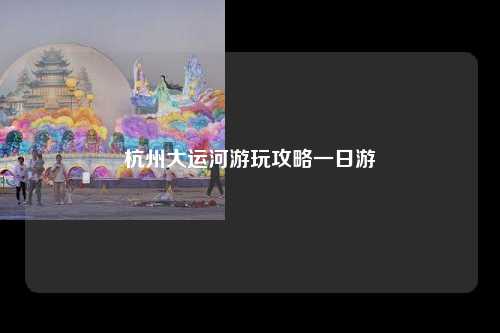 杭州大运河游玩攻略一日游