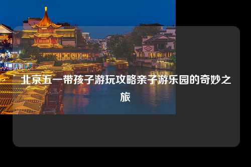 北京五一带孩子游玩攻略亲子游乐园的奇妙之旅