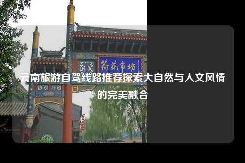 云南旅游自驾线路推荐探索大自然与人文风情的完美融合