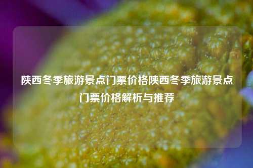 陕西冬季旅游景点门票价格陕西冬季旅游景点门票价格解析与推荐
