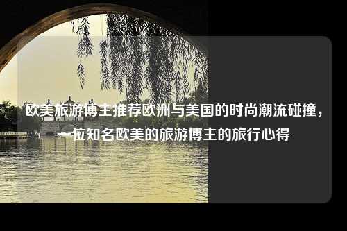 欧美旅游博主推荐欧洲与美国的时尚潮流碰撞，一位知名欧美的旅游博主的旅行心得