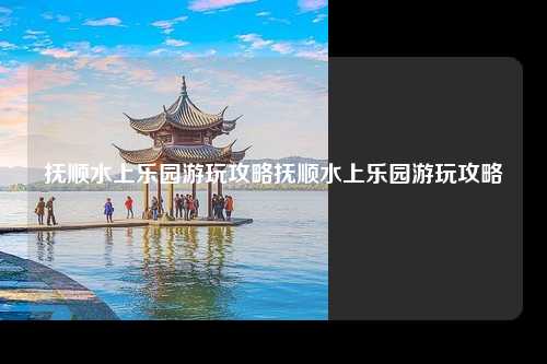 抚顺水上乐园游玩攻略抚顺水上乐园游玩攻略