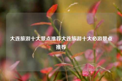 大连旅游十大景点推荐大连旅游十大必游景点推荐
