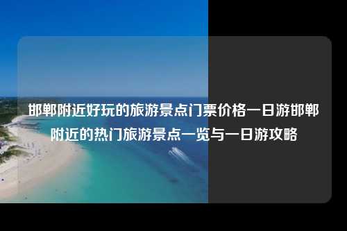 邯郸附近好玩的旅游景点门票价格一日游邯郸附近的热门旅游景点一览与一日游攻略