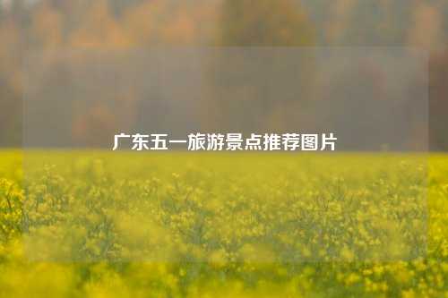 广东五一旅游景点推荐图片