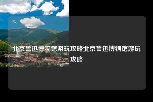 北京鲁迅博物馆游玩攻略北京鲁迅博物馆游玩攻略