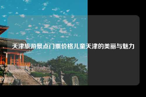 天津旅游景点门票价格儿童天津的美丽与魅力