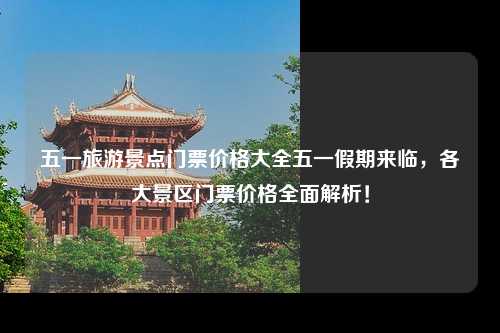五一旅游景点门票价格大全五一假期来临，各大景区门票价格全面解析！