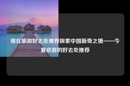 现在旅游好去处推荐探索中国新奇之境——今夏必游的好去处推荐