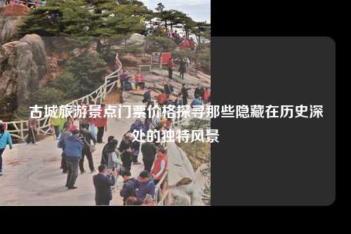 古城旅游景点门票价格探寻那些隐藏在历史深处的独特风景