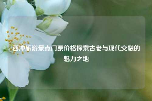 西冲旅游景点门票价格探索古老与现代交融的魅力之地