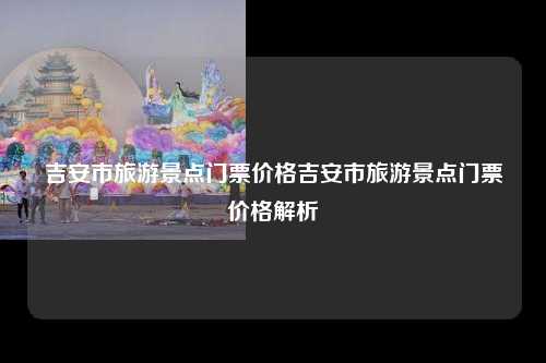 吉安市旅游景点门票价格吉安市旅游景点门票价格解析