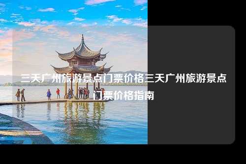 三天广州旅游景点门票价格三天广州旅游景点门票价格指南