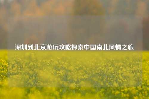 深圳到北京游玩攻略探索中国南北风情之旅