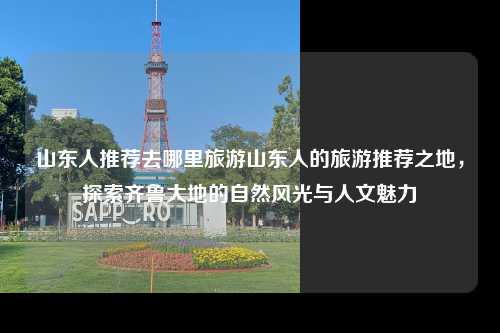 山东人推荐去哪里旅游山东人的旅游推荐之地，探索齐鲁大地的自然风光与人文魅力