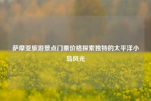 萨摩亚旅游景点门票价格探索独特的太平洋小岛风光