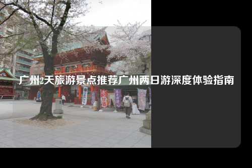 广州2天旅游景点推荐广州两日游深度体验指南