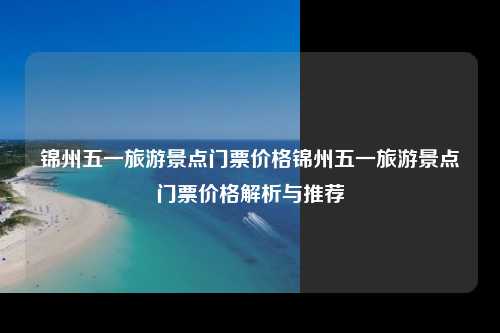 锦州五一旅游景点门票价格锦州五一旅游景点门票价格解析与推荐
