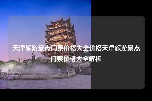 天津旅游景点门票价格大全价格天津旅游景点门票价格大全解析