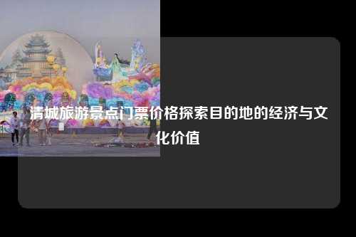 清城旅游景点门票价格探索目的地的经济与文化价值