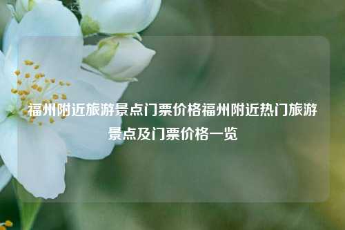 福州附近旅游景点门票价格福州附近热门旅游景点及门票价格一览