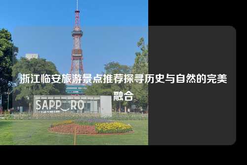 浙江临安旅游景点推荐探寻历史与自然的完美融合