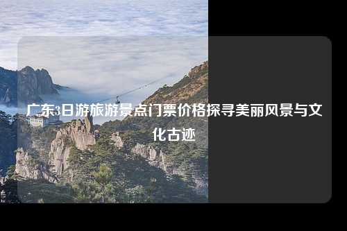 广东3日游旅游景点门票价格探寻美丽风景与文化古迹