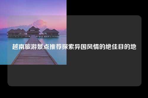 越南旅游景点推荐探索异国风情的绝佳目的地