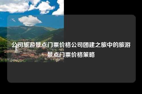 公司旅游景点门票价格公司团建之旅中的旅游景点门票价格策略