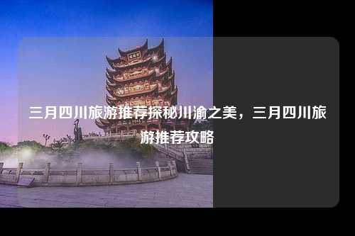 三月四川旅游推荐探秘川渝之美，三月四川旅游推荐攻略