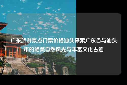 广东旅游景点门票价格汕头，广东旅游景点门票价格汕头多少钱，探索广东省与汕头市的绝美自然风光与丰富文化古迹
