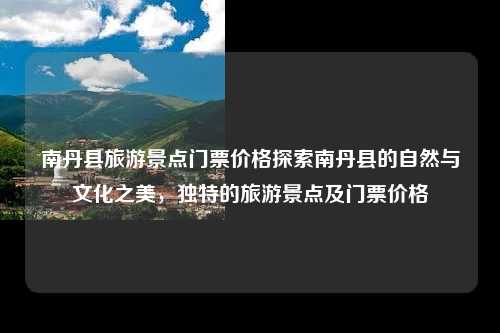 南丹县旅游景点门票价格探索南丹县的自然与文化之美，独特的旅游景点及门票价格