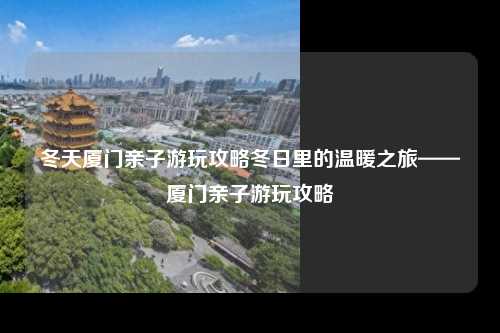 冬天厦门亲子游玩攻略冬日里的温暖之旅——厦门亲子游玩攻略
