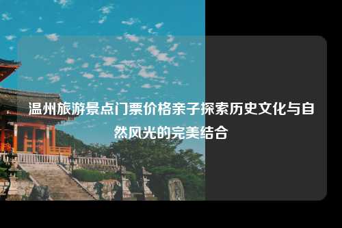 温州旅游景点门票价格亲子探索历史文化与自然风光的完美结合