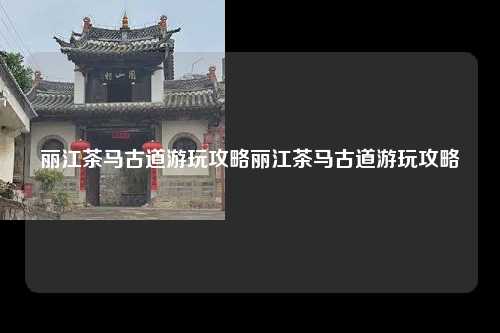 丽江茶马古道游玩攻略丽江茶马古道游玩攻略