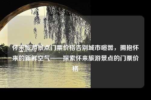 怀来旅游景点门票价格告别城市喧嚣，拥抱怀来的新鲜空气——探索怀来旅游景点的门票价格
