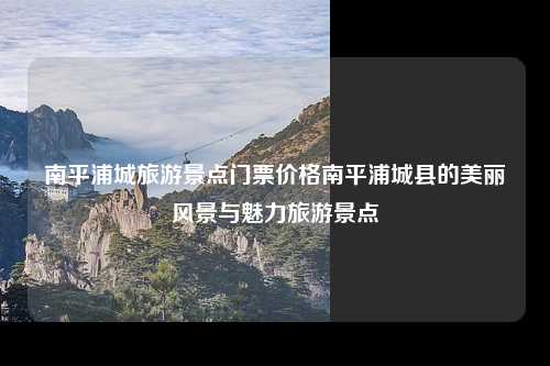 南平浦城旅游景点门票价格南平浦城县的美丽风景与魅力旅游景点