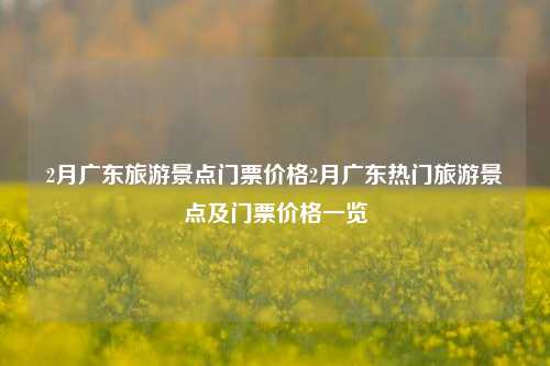 2月广东旅游景点门票价格2月广东热门旅游景点及门票价格一览