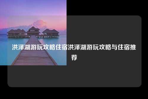 洪泽湖游玩攻略住宿洪泽湖游玩攻略与住宿推荐