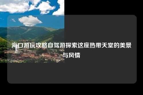 海口游玩攻略自驾游探索这座热带天堂的美景与风情