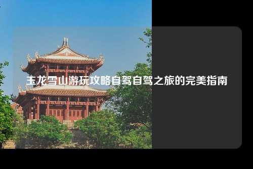 玉龙雪山游玩攻略自驾自驾之旅的完美指南