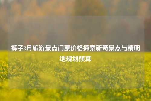 裤子3月旅游景点门票价格探索新奇景点与精明地规划预算