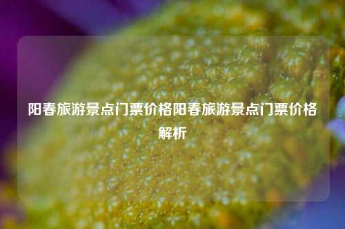 阳春旅游景点门票价格阳春旅游景点门票价格解析