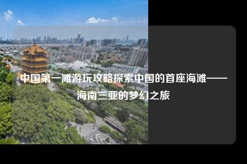 中国第一滩游玩攻略探索中国的首座海滩——海南三亚的梦幻之旅